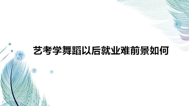 藝考學(xué)舞蹈需要什么條件要求?藝考學(xué)舞蹈以后就業(yè)難前景如何